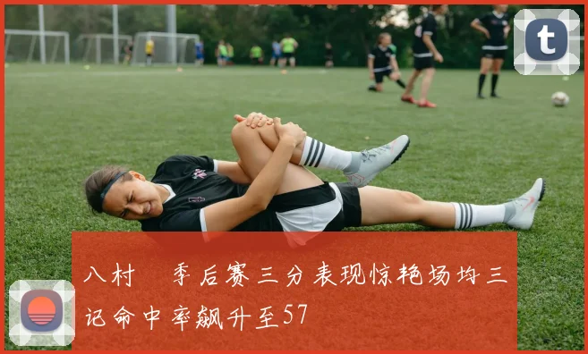 八村塁季后赛三分表现惊艳场均三记命中率飙升至57