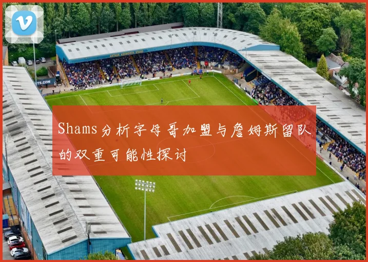 Shams分析字母哥加盟与詹姆斯留队的双重可能性探讨