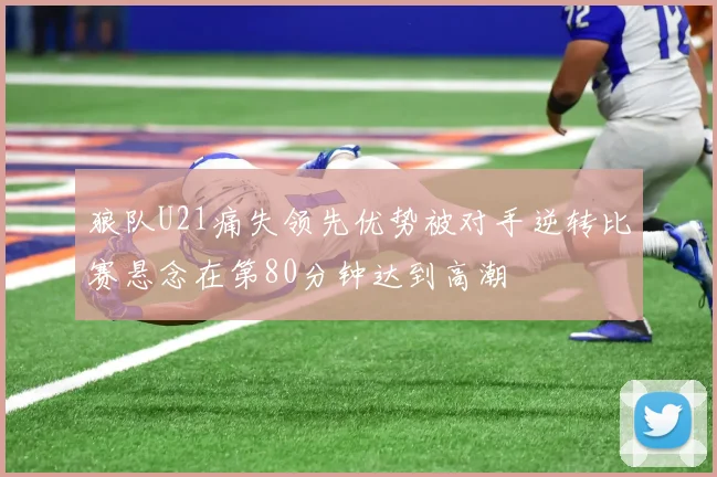 狼队U21痛失领先优势被对手逆转比赛悬念在第80分钟达到高潮