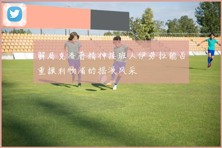 解局克洛普精神接班人伊劳拉能否重振利物浦的摇滚风采