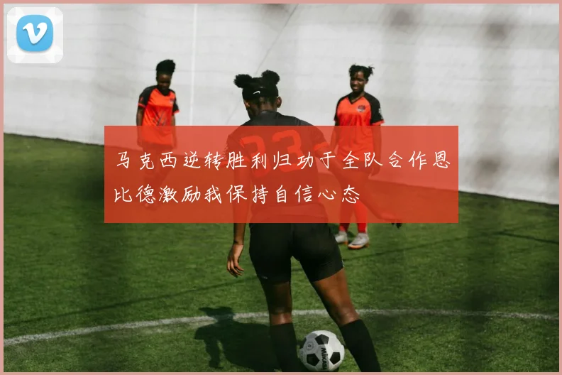 马克西逆转胜利归功于全队合作恩比德激励我保持自信心态
