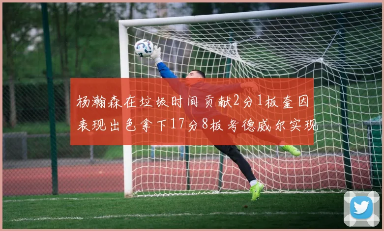 杨瀚森在垃圾时间贡献2分1板奎因表现出色拿下17分8板考德威尔实现双双14板转正